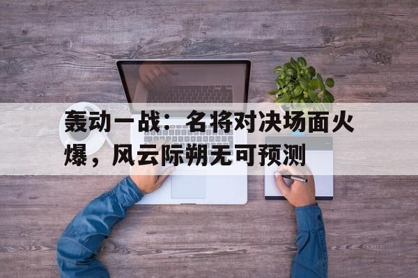 沙巴体育官网-轰动一战：名将对决场面火爆，风云际朔无可预测的简单介绍